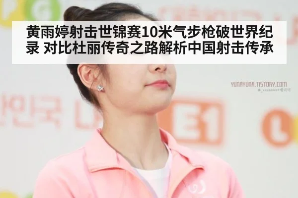 黄雨婷射击世锦赛10米气步枪破世界纪录 对比杜丽传奇之路解析中国射击传承
