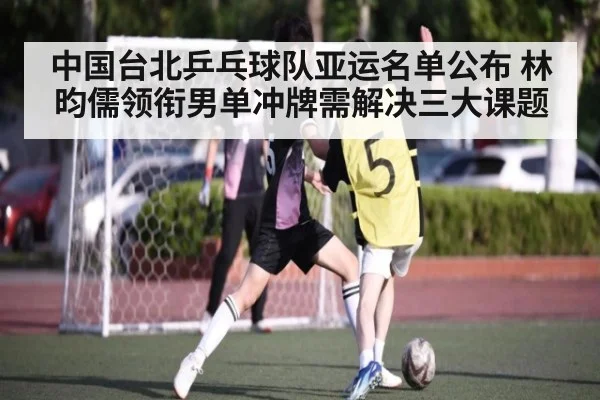 中国台北乒乓球队亚运名单公布 林昀儒领衔男单冲牌需解决三大课题