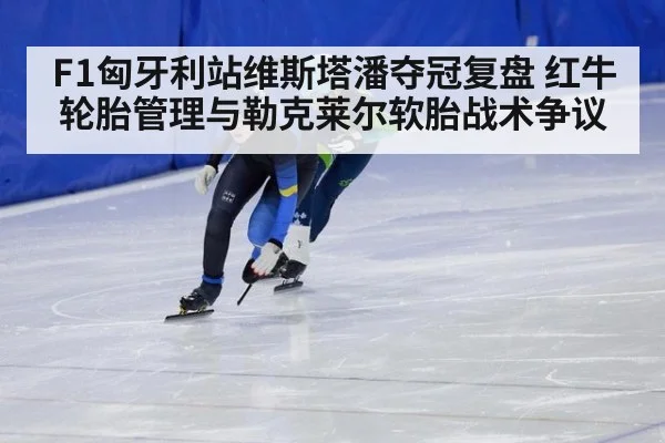 F1匈牙利站维斯塔潘夺冠复盘 红牛轮胎管理与勒克莱尔软胎战术争议
